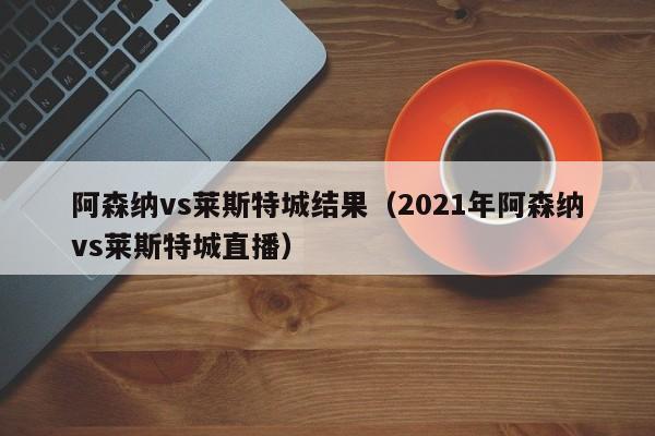 阿森納vs萊斯特城結果（2021年阿森納vs萊斯特城直播）