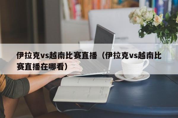 伊拉克vs越南比賽直播（伊拉克vs越南比賽直播在哪看）