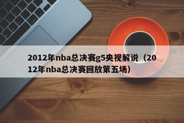 2012年nba總決賽g5央視解說（2012年nba總決賽回放第五場）