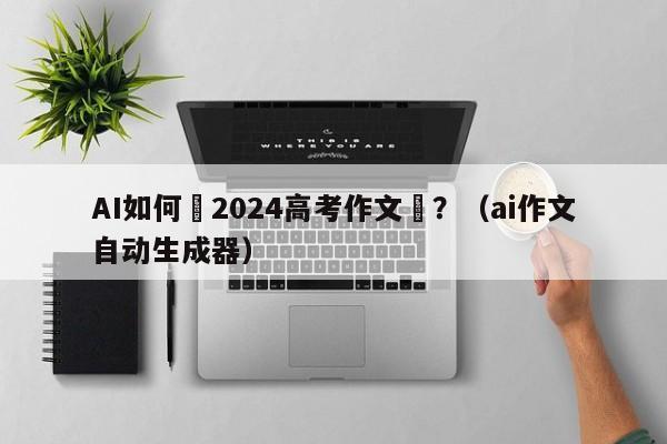 AI如何寫2024高考作文題？（ai作文自動生成器）