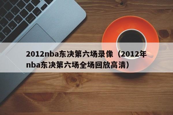 2012nba東決第六場錄像（2012年nba東決第六場全場回放高清）