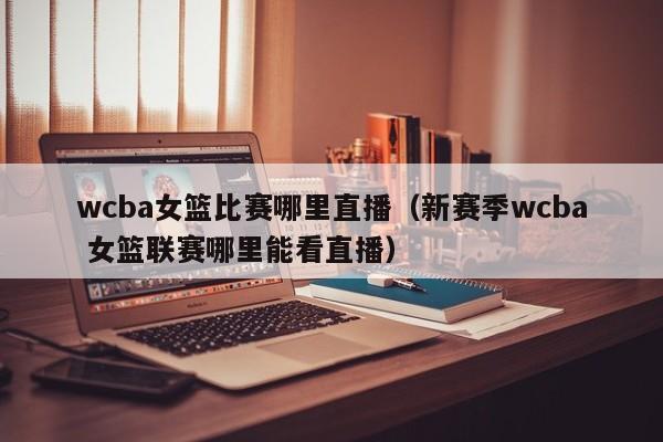 wcba女籃比賽哪裏直播（新賽季wcba 女籃聯賽哪裏能看直播）