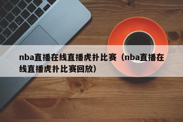 nba直播在線直播虎撲比賽（nba直播在線直播虎撲比賽回放）