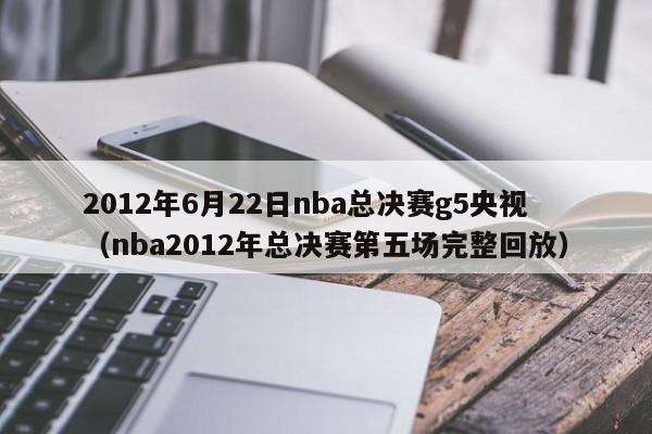 2012年6月22日nba總決賽g5央視（nba2012年總決賽第五場完整回放）