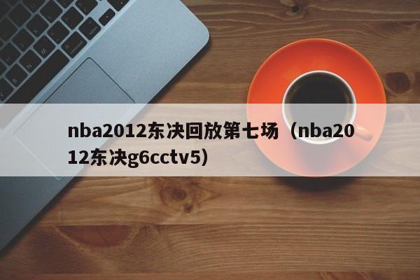 nba2012東決回放第七場（nba2012東決g6cctv5）