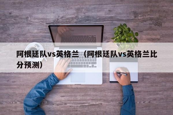 阿根廷隊vs英格蘭（阿根廷隊vs英格蘭比分預測）