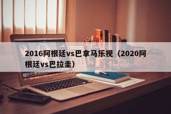 2016阿根廷vs巴拿馬樂視（2020阿根廷vs巴拉圭）