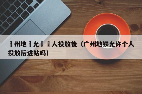 廣州地鐵允許個人投放後（廣州地鐵允許個人投放後進站嗎）