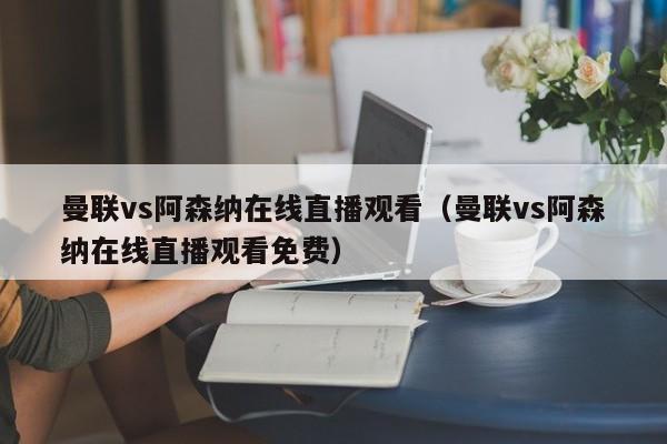 曼聯vs阿森納在線直播觀看（曼聯vs阿森納在線直播觀看免費）