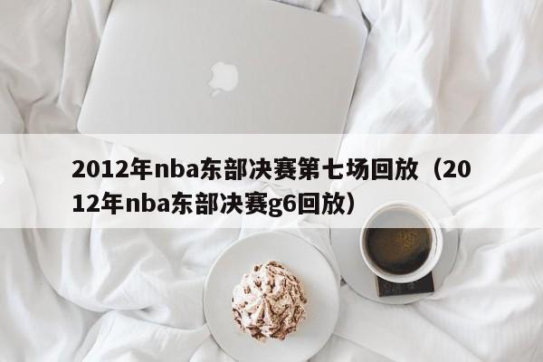 2012年nba東部決賽第七場回放（2012年nba東部決賽g6回放）