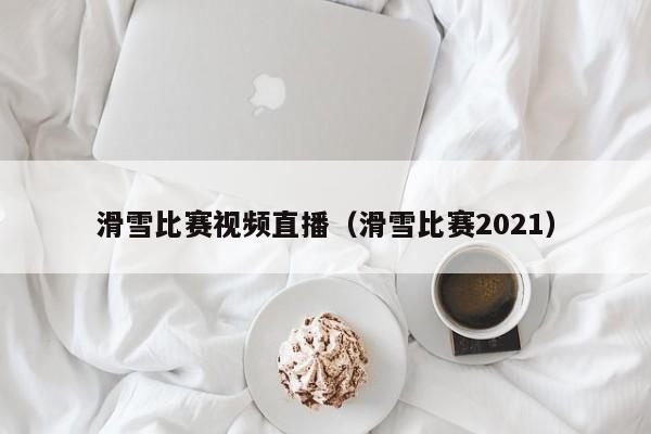 滑雪比賽視頻直播（滑雪比賽2021）