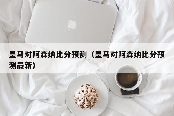 皇馬對阿森納比分預測（皇馬對阿森納比分預測最新）