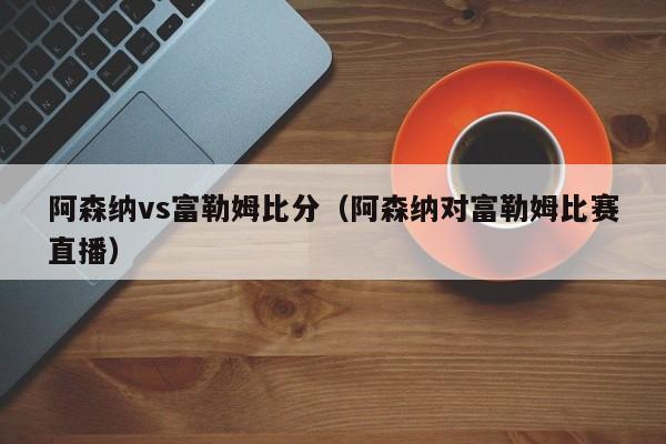 阿森納vs富勒姆比分（阿森納對富勒姆比賽直播）