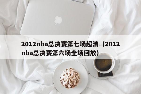 2012nba總決賽第七場超清（2012nba總決賽第六場全場回放）