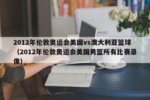 2012年倫敦奧運會美國vs澳大利亞籃球（2012年倫敦奧運會美國男籃所有比賽錄像）