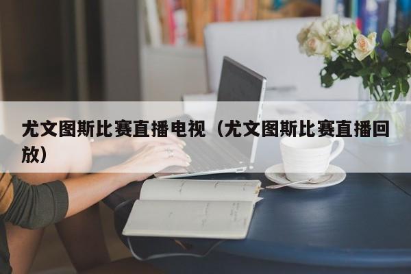 尤文圖斯比賽直播電視（尤文圖斯比賽直播回放）