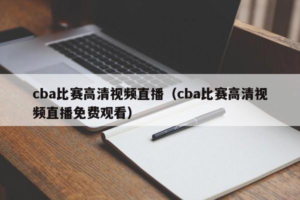 cba比賽高清視頻直播（cba比賽高清視頻直播免費觀看）