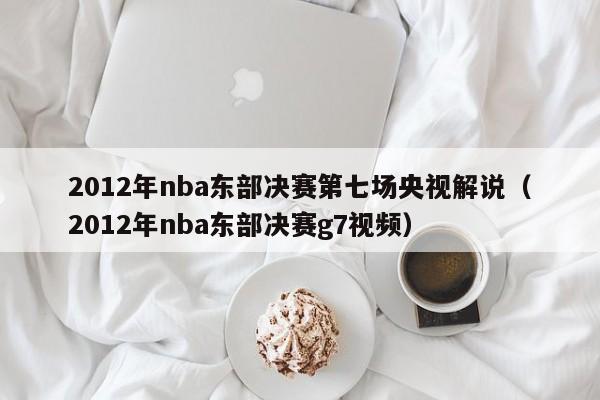 2012年nba東部決賽第七場央視解說（2012年nba東部決賽g7視頻）