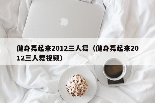 健身舞起來2012三人舞（健身舞起來2012三人舞視頻）