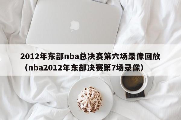 2012年東部nba總決賽第六場錄像回放（nba2012年東部決賽第7場錄像）