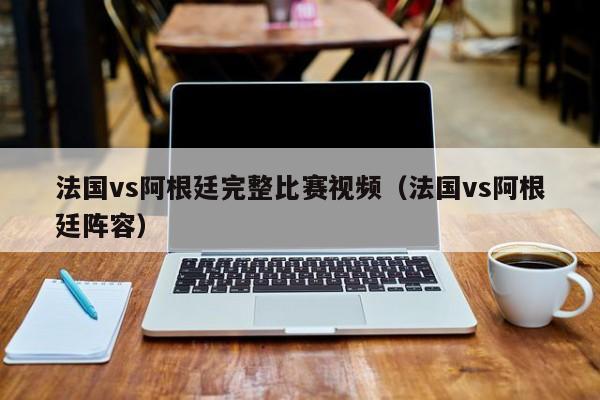 法國vs阿根廷完整比賽視頻（法國vs阿根廷陣容）