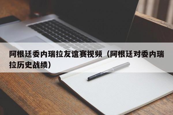 阿根廷委內瑞拉友誼賽視頻（阿根廷對委內瑞拉歷史戰績）