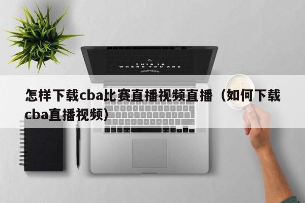 怎樣下載cba比賽直播視頻直播（如何下載cba直播視頻）