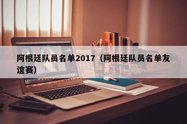 阿根廷隊員名單2017（阿根廷隊員名單友誼賽）