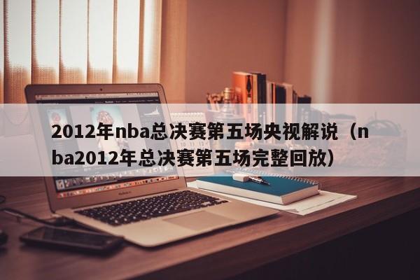 2012年nba總決賽第五場央視解說（nba2012年總決賽第五場完整回放）