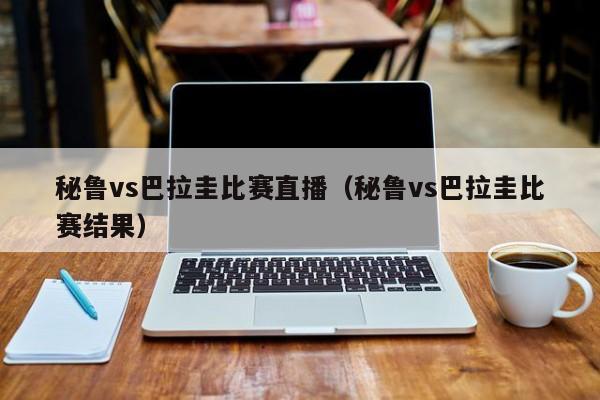 秘魯vs巴拉圭比賽直播（秘魯vs巴拉圭比賽結果）