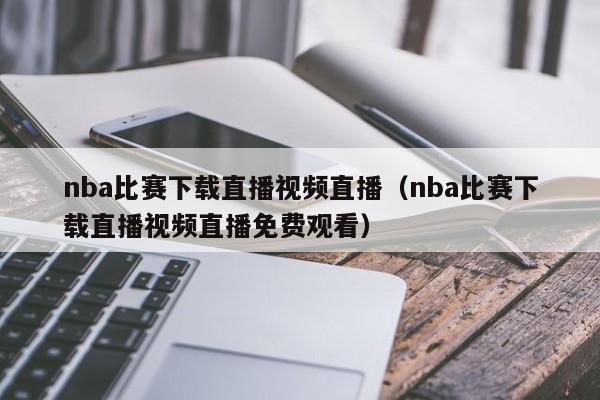 nba比賽下載直播視頻直播（nba比賽下載直播視頻直播免費觀看）