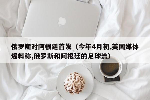 俄羅斯對阿根廷首發（今年4月初,英國媒體爆料稱,俄羅斯和阿根廷的足球流）