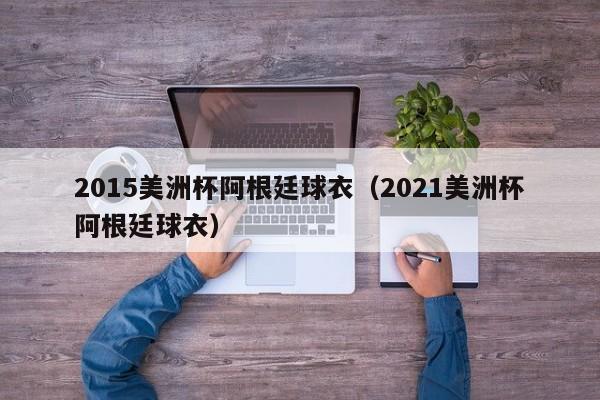 2015美洲杯阿根廷球衣（2021美洲杯阿根廷球衣）