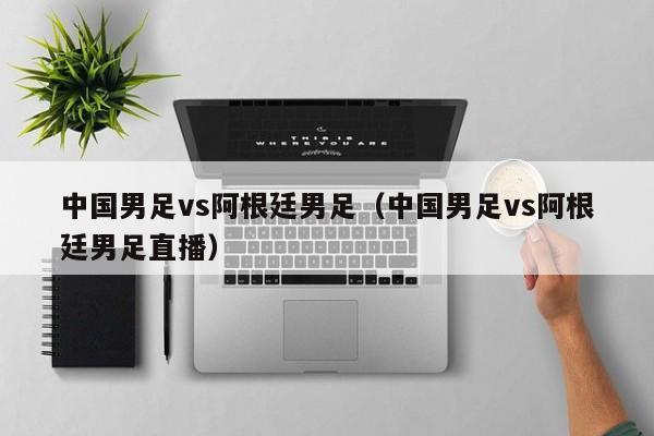 中國男足vs阿根廷男足（中國男足vs阿根廷男足直播）