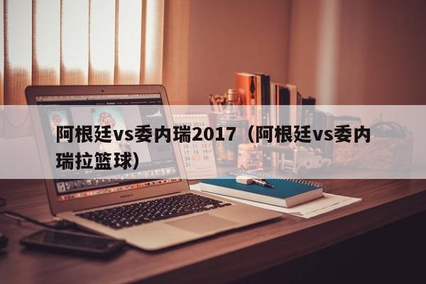 阿根廷vs委內瑞2017（阿根廷vs委內瑞拉籃球）