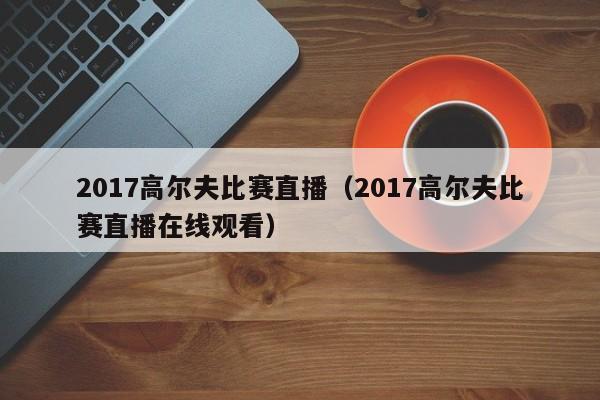 2017高爾夫比賽直播（2017高爾夫比賽直播在線觀看）