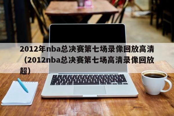 2012年nba總決賽第七場錄像回放高清（2012nba總決賽第七場高清錄像回放超）