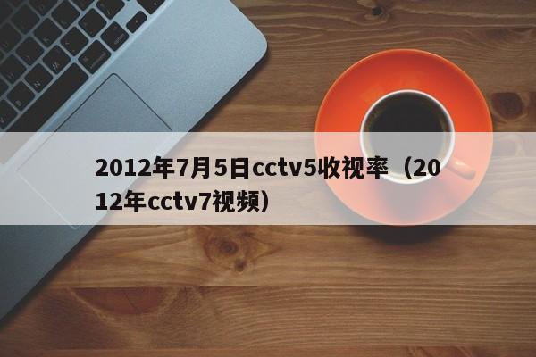 2012年7月5日cctv5收視率（2012年cctv7視頻）