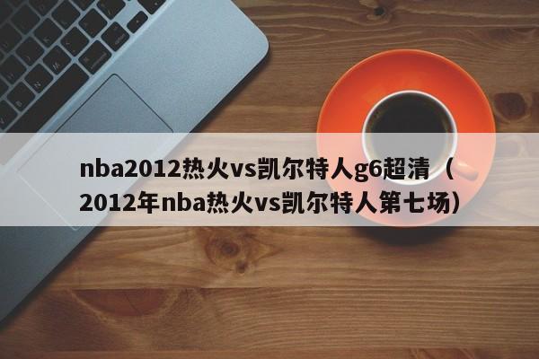 nba2012熱火vs凱爾特人g6超清（2012年nba熱火vs凱爾特人第七場）