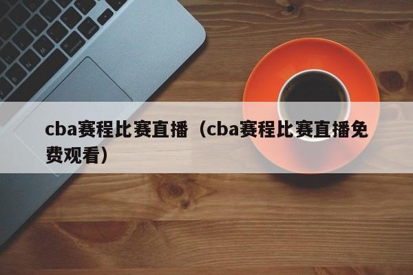 cba賽程比賽直播（cba賽程比賽直播免費觀看）