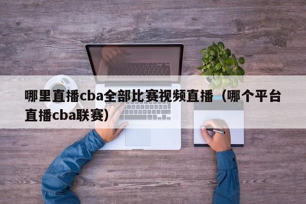 哪裏直播cba全部比賽視頻直播（哪個平臺直播cba聯賽）