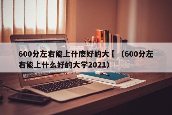 600分左右能上什麼好的大學（600分左右能上什麼好的大學2021）