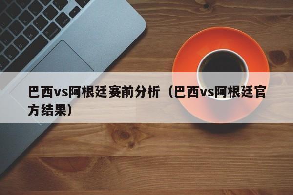 巴西vs阿根廷賽前分析（巴西vs阿根廷官方結果）