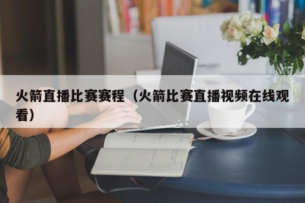 火箭直播比賽賽程（火箭比賽直播視頻在線觀看）