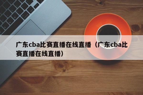 廣東cba比賽直播在線直播（廣東cba比賽直播在線直播）