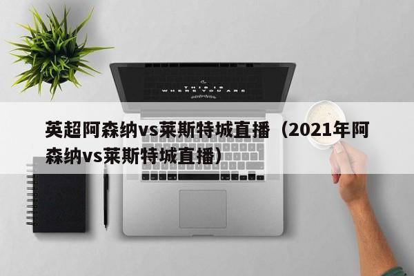 英超阿森納vs萊斯特城直播（2021年阿森納vs萊斯特城直播）