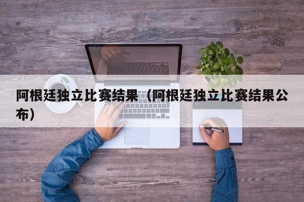 阿根廷獨立比賽結果（阿根廷獨立比賽結果公布）