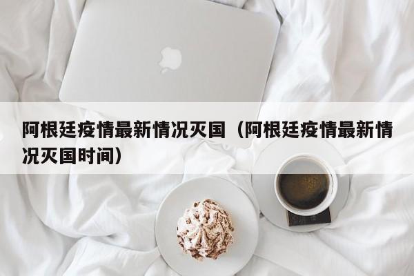 阿根廷疫情最新情況滅國（阿根廷疫情最新情況滅國時間）