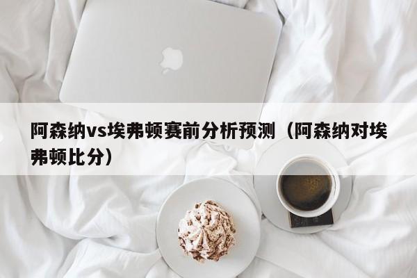 阿森納vs埃弗頓賽前分析預測（阿森納對埃弗頓比分）