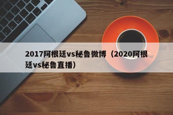 2017阿根廷vs秘魯微博（2020阿根廷vs秘魯直播）